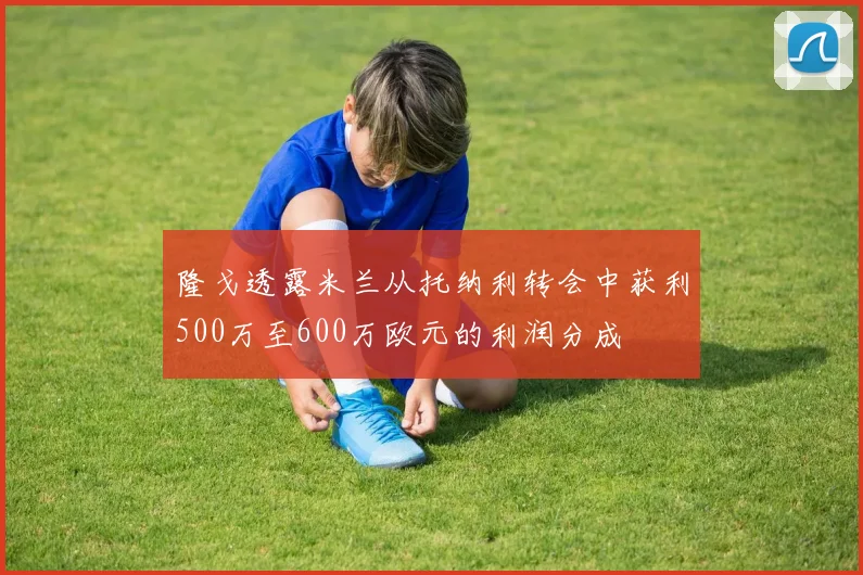 隆戈透露米兰从托纳利转会中获利500万至600万欧元的利润分成
