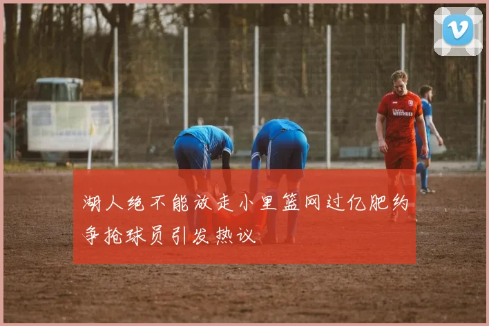 湖人绝不能放走小里篮网过亿肥约争抢球员引发热议