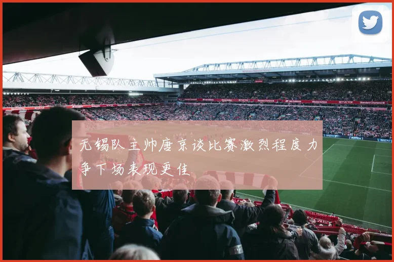 无锡队主帅唐京谈比赛激烈程度力争下场表现更佳