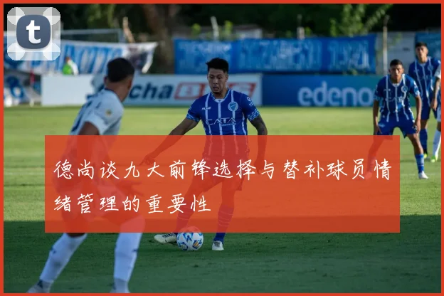 德尚谈九大前锋选择与替补球员情绪管理的重要性