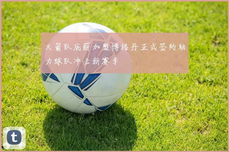 火箭队底薪加盟博格丹正式签约助力球队冲击新赛季