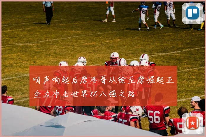 哨声响起后摩洛哥从徐至摩崛起正全力冲击世界杯八强之路