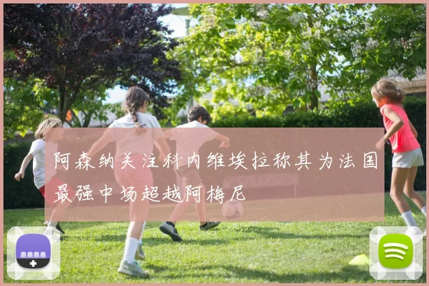 阿森纳关注科内维埃拉称其为法国最强中场超越阿梅尼