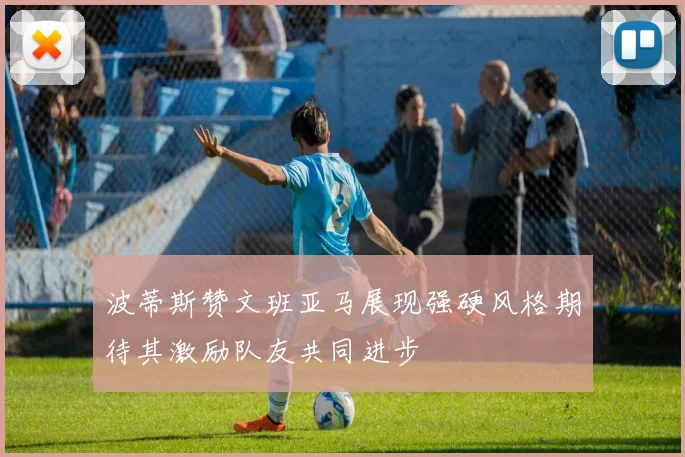波蒂斯赞文班亚马展现强硬风格期待其激励队友共同进步