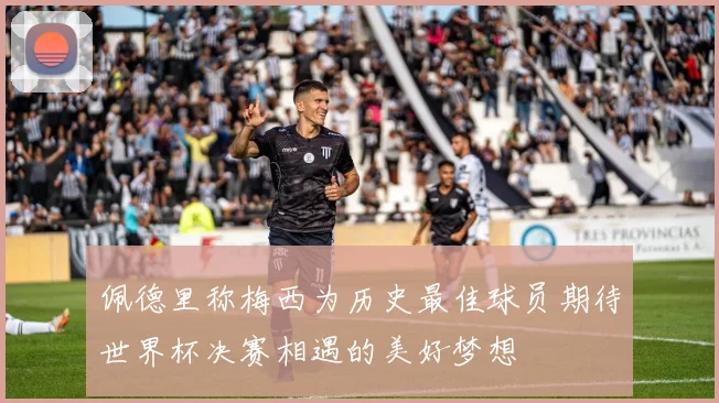 佩德里称梅西为历史最佳球员期待世界杯决赛相遇的美好梦想