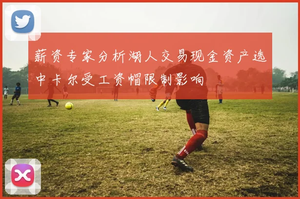 薪资专家分析湖人交易现金资产选中卡尔受工资帽限制影响
