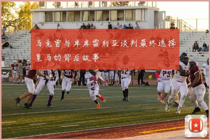 马竞曾与库库雷利亚谈判最终选择皇马的背后故事