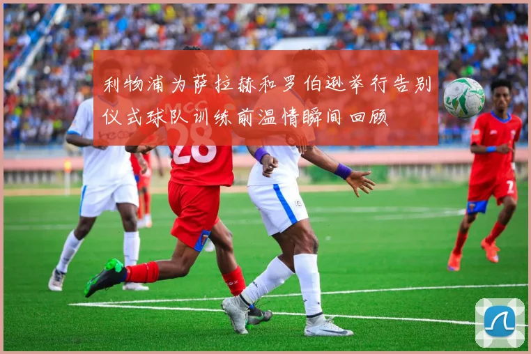 利物浦为萨拉赫和罗伯逊举行告别仪式球队训练前温情瞬间回顾