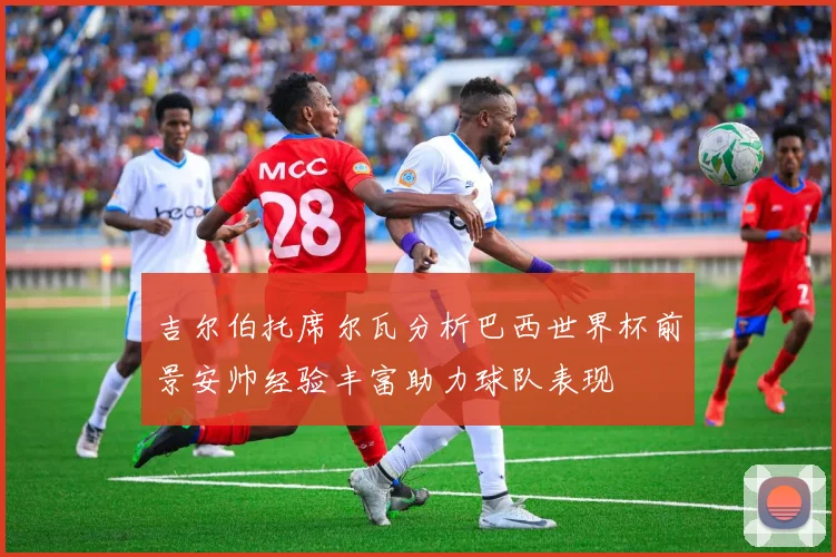 吉尔伯托席尔瓦分析巴西世界杯前景安帅经验丰富助力球队表现