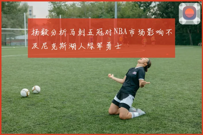 杨毅分析马刺五冠对NBA市场影响不及尼克斯湖人绿军勇士