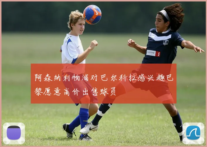阿森纳利物浦对巴尔科拉感兴趣巴黎愿意高价出售球员