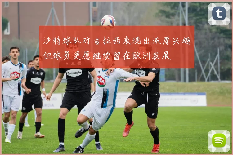 沙特球队对吉拉西表现出浓厚兴趣但球员更愿继续留在欧洲发展