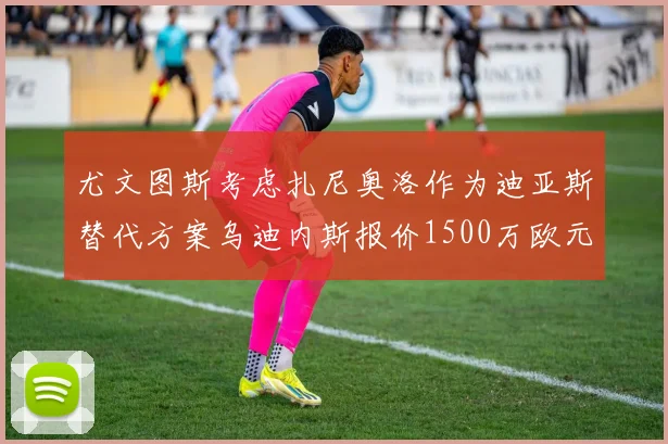尤文图斯考虑扎尼奥洛作为迪亚斯替代方案乌迪内斯报价1500万欧元起步