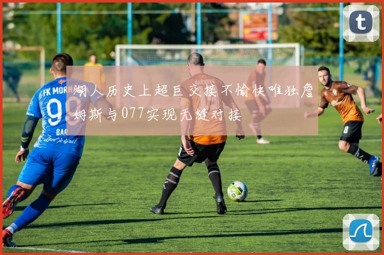 湖人历史上超巨交接不愉快唯独詹姆斯与077实现无缝对接